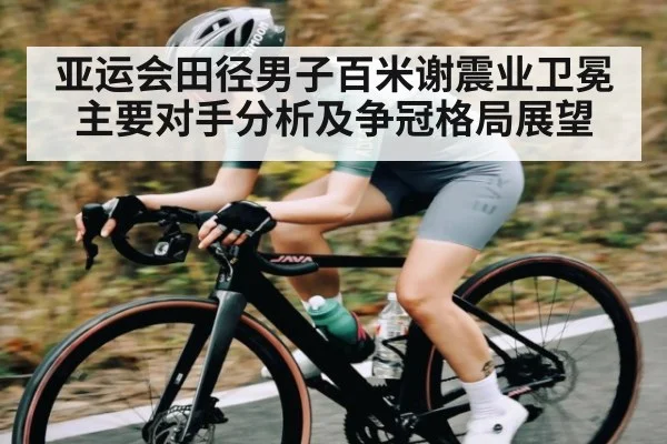 亚运会田径男子百米谢震业卫冕主要对手分析及争冠格局展望
