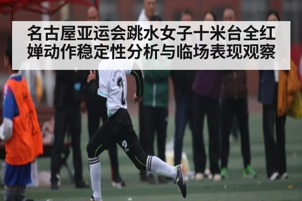 名古屋亚运会跳水女子十米台全红婵动作稳定性分析与临场表现观察